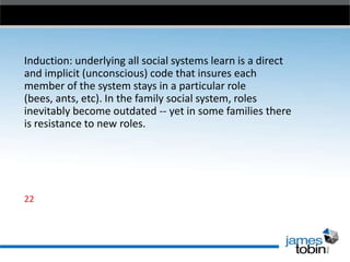 Induction: underlying all social systems learn is a direct
and implicit (unconscious) code that insures each
member of the system stays in a particular role
(bees, ants, etc). In the family social system, roles
inevitably become outdated -- yet in some families there
is resistance to new roles.

22

 
