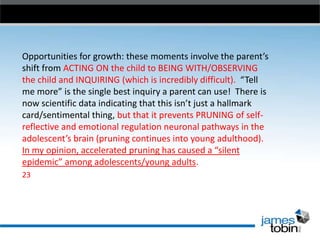 Opportunities for growth: these moments involve the parent’s
shift from ACTING ON the child to BEING WITH/OBSERVING
the child and INQUIRING (which is incredibly difficult). “Tell
me more” is the single best inquiry a parent can use! There is
now scientific data indicating that this isn’t just a hallmark
card/sentimental thing, but that it prevents PRUNING of selfreflective and emotional regulation neuronal pathways in the
adolescent’s brain (pruning continues into young adulthood).
In my opinion, accelerated pruning has caused a “silent
epidemic” among adolescents/young adults.
23

 