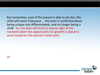 But remember, even if the parent is able to do this, the
child will resist it because … the teen is conflicted about
being unique and differentiated, and no longer being a
child. So, the teen will tend to induce right at the
moment when the opportunity for growth is about to
occur based on the parent’s hard work.

24

 