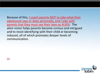 Because of this, I coach parents NOT to take what their
adolescent says or does personally, and I joke with
parents that they must see their teen as ALIEN. The
alien vision helps parents become curious and intrigued
and to resist identifying with their child or becoming
induced, all of which promotes deeper levels of
communication.

25

 