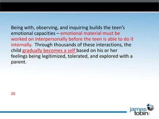 Being with, observing, and inquiring builds the teen’s
emotional capacities – emotional material must be
worked on interpersonally before the teen is able to do it
internally. Through thousands of these interactions, the
child gradually becomes a self based on his or her
feelings being legitimized, tolerated, and explored with a
parent.

26

 
