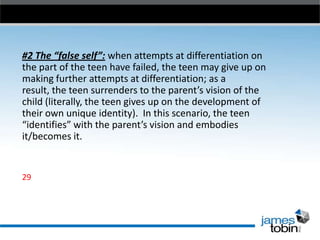 #2 The “false self”: when attempts at differentiation on
the part of the teen have failed, the teen may give up on
making further attempts at differentiation; as a
result, the teen surrenders to the parent’s vision of the
child (literally, the teen gives up on the development of
their own unique identity). In this scenario, the teen
“identifies” with the parent’s vision and embodies
it/becomes it.

29

 