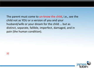 The parent must come to un-know the child, i.e., see the
child not as YOU or a version of you and your
husband/wife or your dream for the child … but as
distinct, separate, fallible, imperfect, damaged, and in
pain (the human condition).

32

 