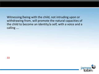 Witnessing/being with the child, not intruding upon or
withdrawing from, will promote the natural capacities of
the child to become an identity/a self, with a voice and a
calling ….

33

 