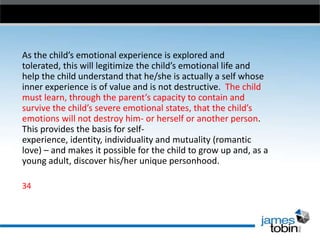 As the child’s emotional experience is explored and
tolerated, this will legitimize the child’s emotional life and
help the child understand that he/she is actually a self whose
inner experience is of value and is not destructive. The child
must learn, through the parent’s capacity to contain and
survive the child’s severe emotional states, that the child’s
emotions will not destroy him- or herself or another person.
This provides the basis for selfexperience, identity, individuality and mutuality (romantic
love) – and makes it possible for the child to grow up and, as a
young adult, discover his/her unique personhood.
34

 