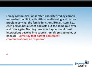 Family communication is often characterized by chronic
unresolved conflict, with little or no listening and no real
problem-solving; the family functions like a sitcom, i.e.,
each person has a script and acts out the same role over
and over again. Nothing new ever happens and most
interactions devolve into submission, disengagement, or
impasse. Some say that parent-adolescent
communication is an oxymoron!

4

 