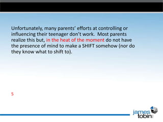 Unfortunately, many parents’ efforts at controlling or
influencing their teenager don’t work. Most parents
realize this but, in the heat of the moment do not have
the presence of mind to make a SHIFT somehow (nor do
they know what to shift to).

5

 