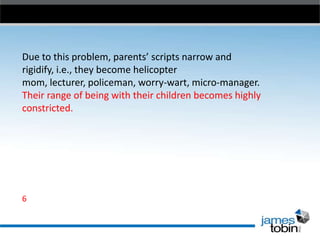 Due to this problem, parents’ scripts narrow and
rigidify, i.e., they become helicopter
mom, lecturer, policeman, worry-wart, micro-manager.
Their range of being with their children becomes highly
constricted.

6

 