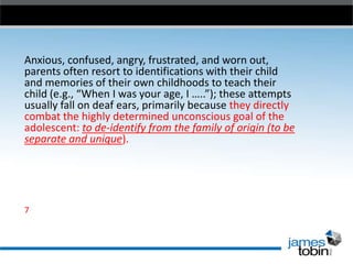 Anxious, confused, angry, frustrated, and worn out,
parents often resort to identifications with their child
and memories of their own childhoods to teach their
child (e.g., “When I was your age, I …..”); these attempts
usually fall on deaf ears, primarily because they directly
combat the highly determined unconscious goal of the
adolescent: to de-identify from the family of origin (to be
separate and unique).

7

 