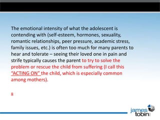 The emotional intensity of what the adolescent is
contending with (self-esteem, hormones, sexuality,
romantic relationships, peer pressure, academic stress,
family issues, etc.) is often too much for many parents to
hear and tolerate – seeing their loved one in pain and
strife typically causes the parent to try to solve the
problem or rescue the child from suffering (I call this
“ACTING ON” the child, which is especially common
among mothers).
8

 