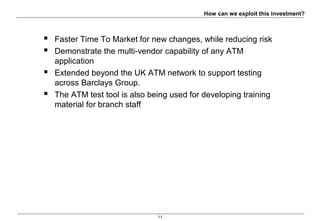 11
How can we exploit this investment?
 Faster Time To Market for new changes, while reducing risk
 Demonstrate the multi-vendor capability of any ATM
application
 Extended beyond the UK ATM network to support testing
across Barclays Group.
 The ATM test tool is also being used for developing training
material for branch staff
 