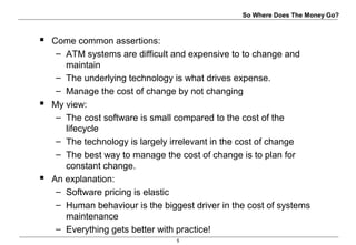 5
So Where Does The Money Go?
 Come common assertions:
– ATM systems are difficult and expensive to to change and
maintain
– The underlying technology is what drives expense.
– Manage the cost of change by not changing
 My view:
– The cost software is small compared to the cost of the
lifecycle
– The technology is largely irrelevant in the cost of change
– The best way to manage the cost of change is to plan for
constant change.
 An explanation:
– Software pricing is elastic
– Human behaviour is the biggest driver in the cost of systems
maintenance
– Everything gets better with practice!
 