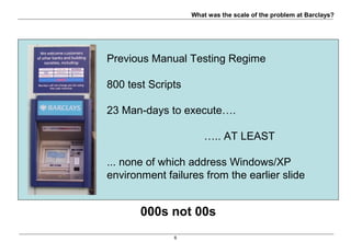 6
Sc = Tt * Ct * I * Rc
Sc = 5 * 8 * 5 * 20
Sc = 4000
Sc -> Test Scenarios
Tt -> Transaction Types
Ct -> Card Types
I -> Issuer End Points
Rc -> Response Codes
Maths Disclaimer:
Not all card types support all transaction types and all response codes
But the order of magnitude is relevant
000s not 00s
Previous Manual Testing Regime
800 test Scripts
23 Man-days to execute….
….. AT LEAST
... none of which address Windows/XP
environment failures from the earlier slide
What was the scale of the problem at Barclays?
 
