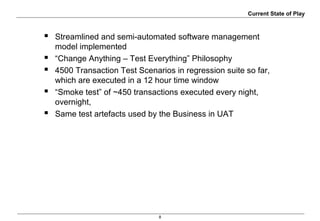 8
Current State of Play
 Streamlined and semi-automated software management
model implemented
 “Change Anything – Test Everything” Philosophy
 4500 Transaction Test Scenarios in regression suite so far,
which are executed in a 12 hour time window
 “Smoke test” of ~450 transactions executed every night,
overnight,
 Same test artefacts used by the Business in UAT
 