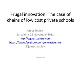 Frugal innovation: The case of
chains of low cost private schools

               James Tooley,
       Barcelona, 26 November 2012
         http://egwestcentre.com
 https://www.facebook.com/egwestcentre
              @james_tooley


                    @james_tooley
 