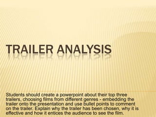 TRAILER ANALYSIS

Students should create a powerpoint about their top three
trailers, choosing films from different genres - embedding the
trailer onto the presentation and use bullet points to comment
on the trailer. Explain why the trailer has been chosen, why it is
effective and how it entices the audience to see the film.

 