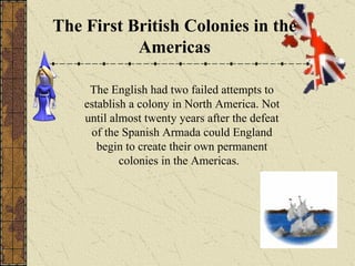 The First British Colonies in the Americas The English had two failed attempts to establish a colony in North America. Not until almost twenty years after the defeat of the Spanish Armada could England begin to create their own permanent colonies in the Americas.  