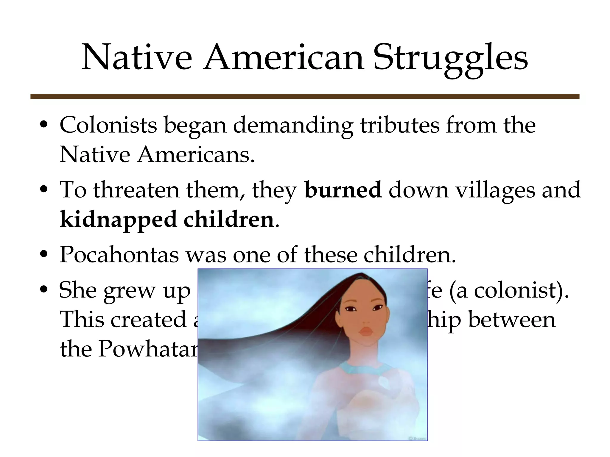 Native American Struggles Colonists began demanding tributes from the Native Americans. To threaten them, they  burned  down villages and  kidnapped children .  Pocahontas was one of these children. She grew up and married John Rolfe (a colonist).  This created a “fake-nice” relationship between the Powhatans and the colonists. 