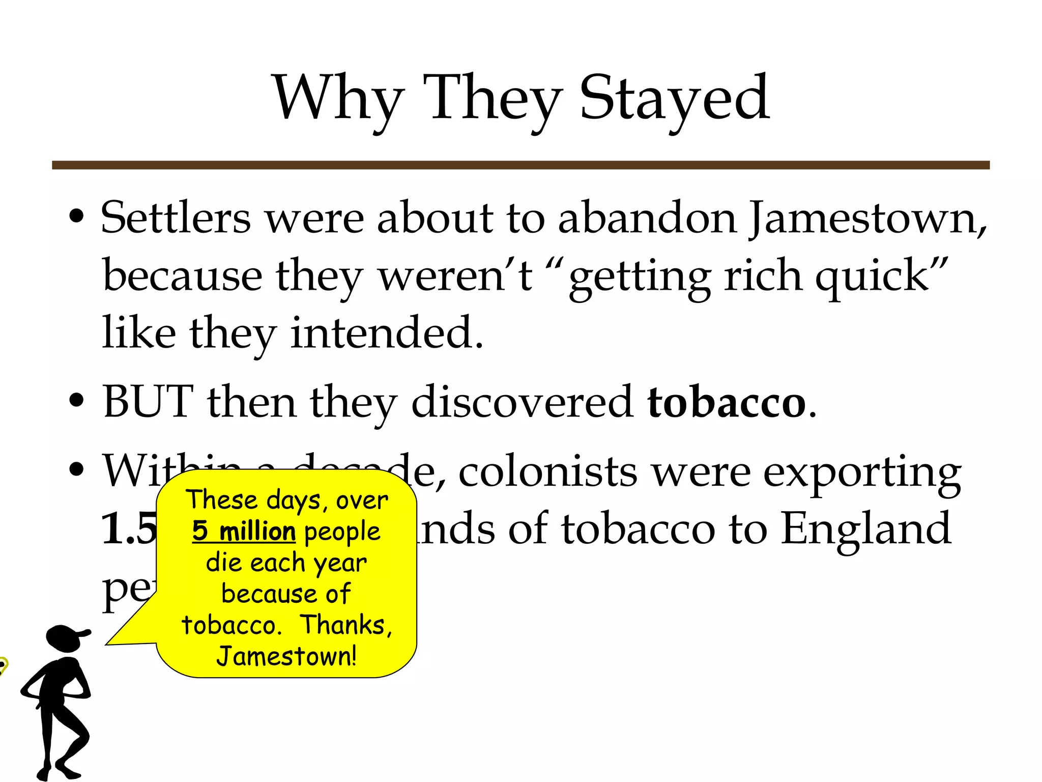 Why They Stayed Settlers were about to abandon Jamestown, because they weren’t “getting rich quick” like they intended. BUT then they discovered  tobacco . Within a decade, colonists were exporting  1.5 million  pounds of tobacco to England per year! These days, over  5 million  people die each year because of tobacco.  Thanks, Jamestown! 