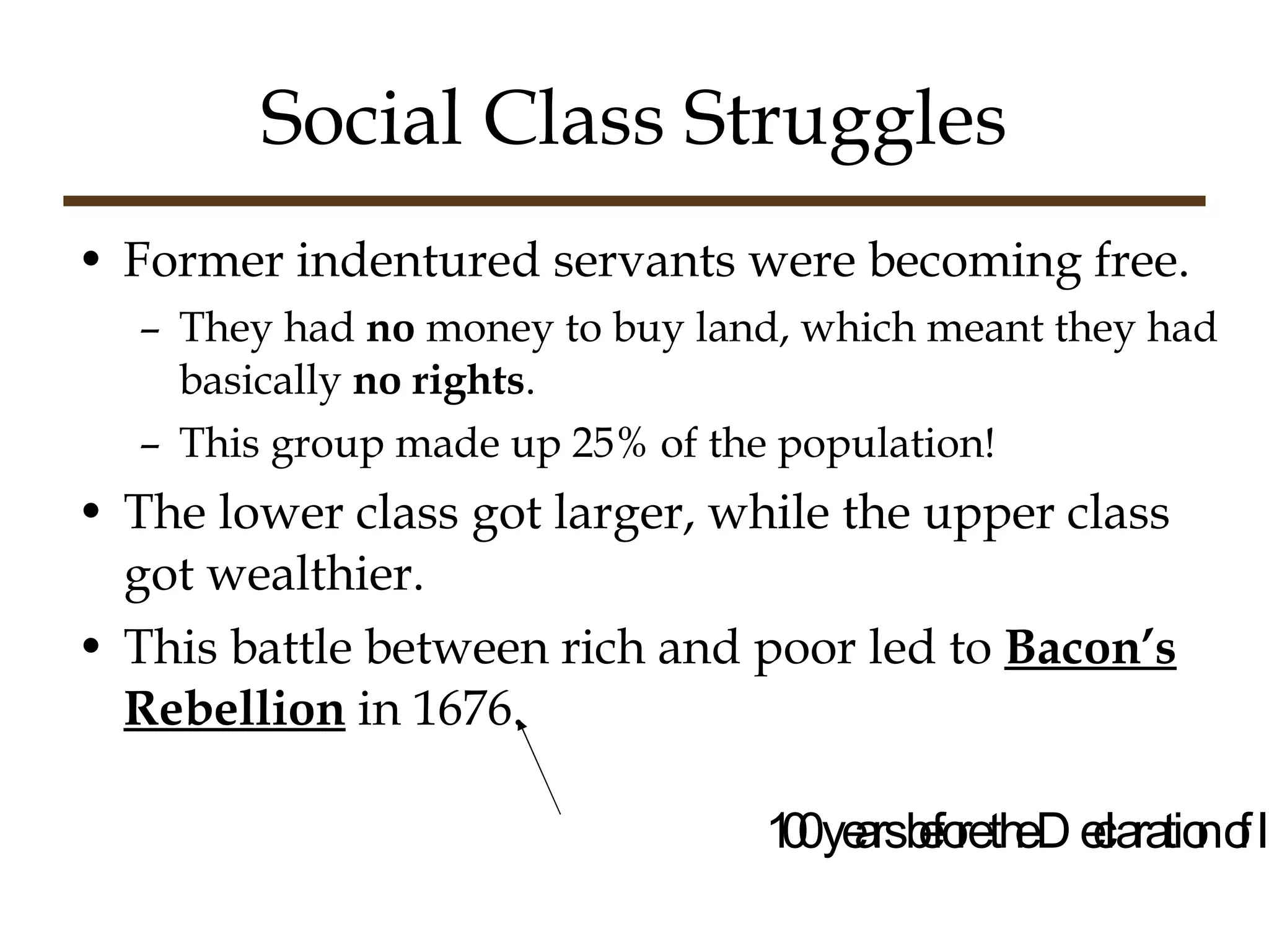 Social Class Struggles Former indentured servants were becoming free. They had  no  money to buy land, which meant they had basically  no rights . This group made up 25% of the population! The lower class got larger, while the upper class got wealthier. This battle between rich and poor led to  Bacon’s Rebellion  in 1676. 100 years before the Declaration of Independence. 