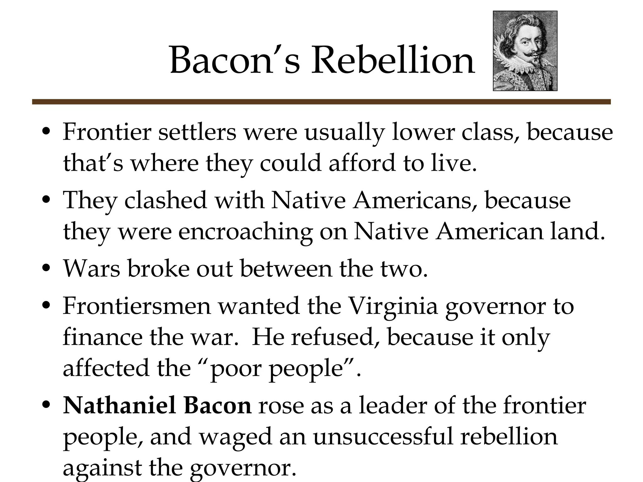 Bacon’s Rebellion Frontier settlers were usually lower class, because that’s where they could afford to live. They clashed with Native Americans, because they were encroaching on Native American land. Wars broke out between the two. Frontiersmen wanted the Virginia governor to finance the war.  He refused, because it only affected the “poor people”. Nathaniel   Bacon  rose as a leader of the frontier people, and waged an unsuccessful rebellion against the governor. 