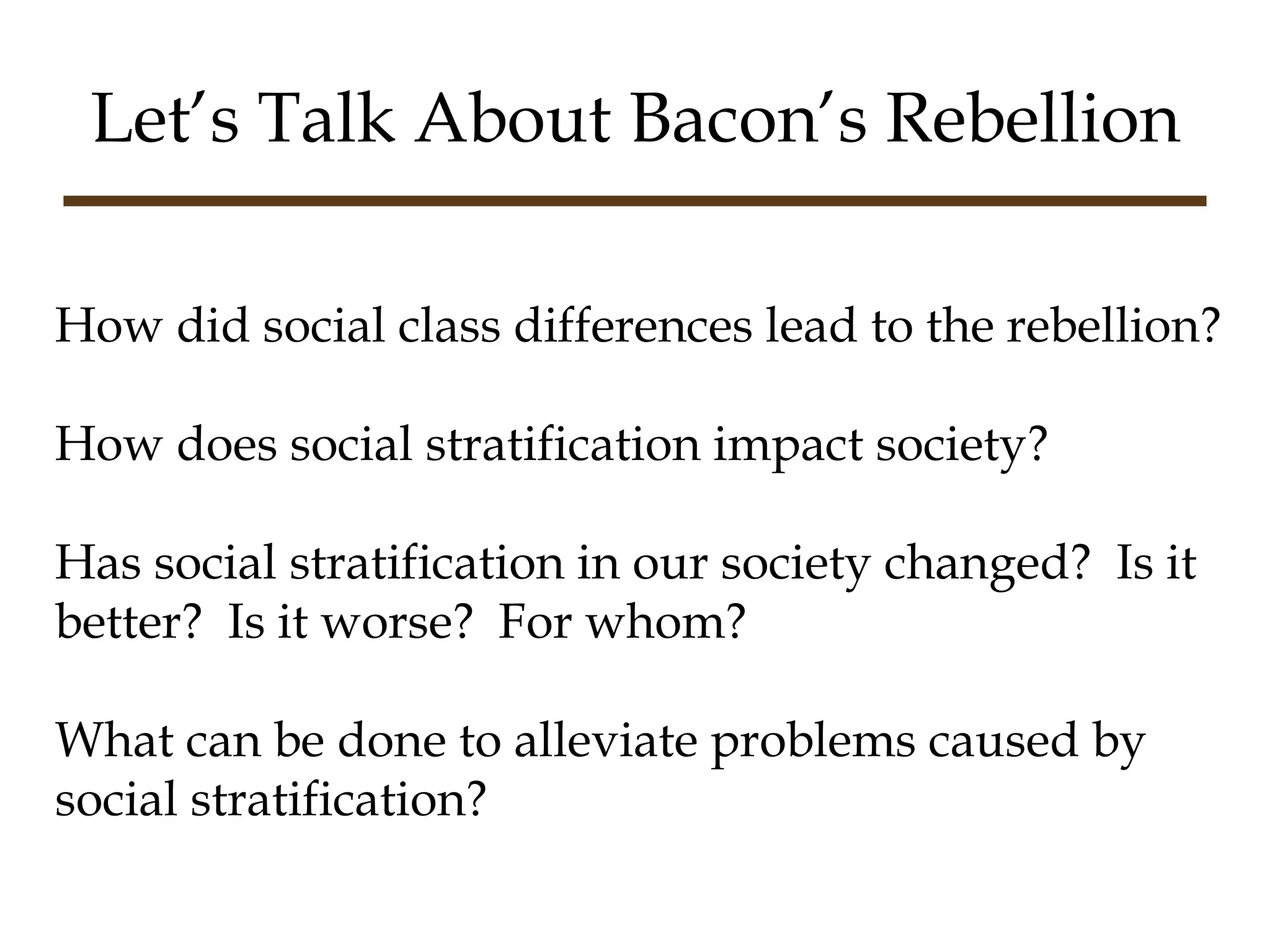 Let’s Talk About Bacon’s Rebellion How did social class differences lead to the rebellion? How does social stratification impact society? Has social stratification in our society changed?  Is it better?  Is it worse?  For whom? What can be done to alleviate problems caused by social stratification? 