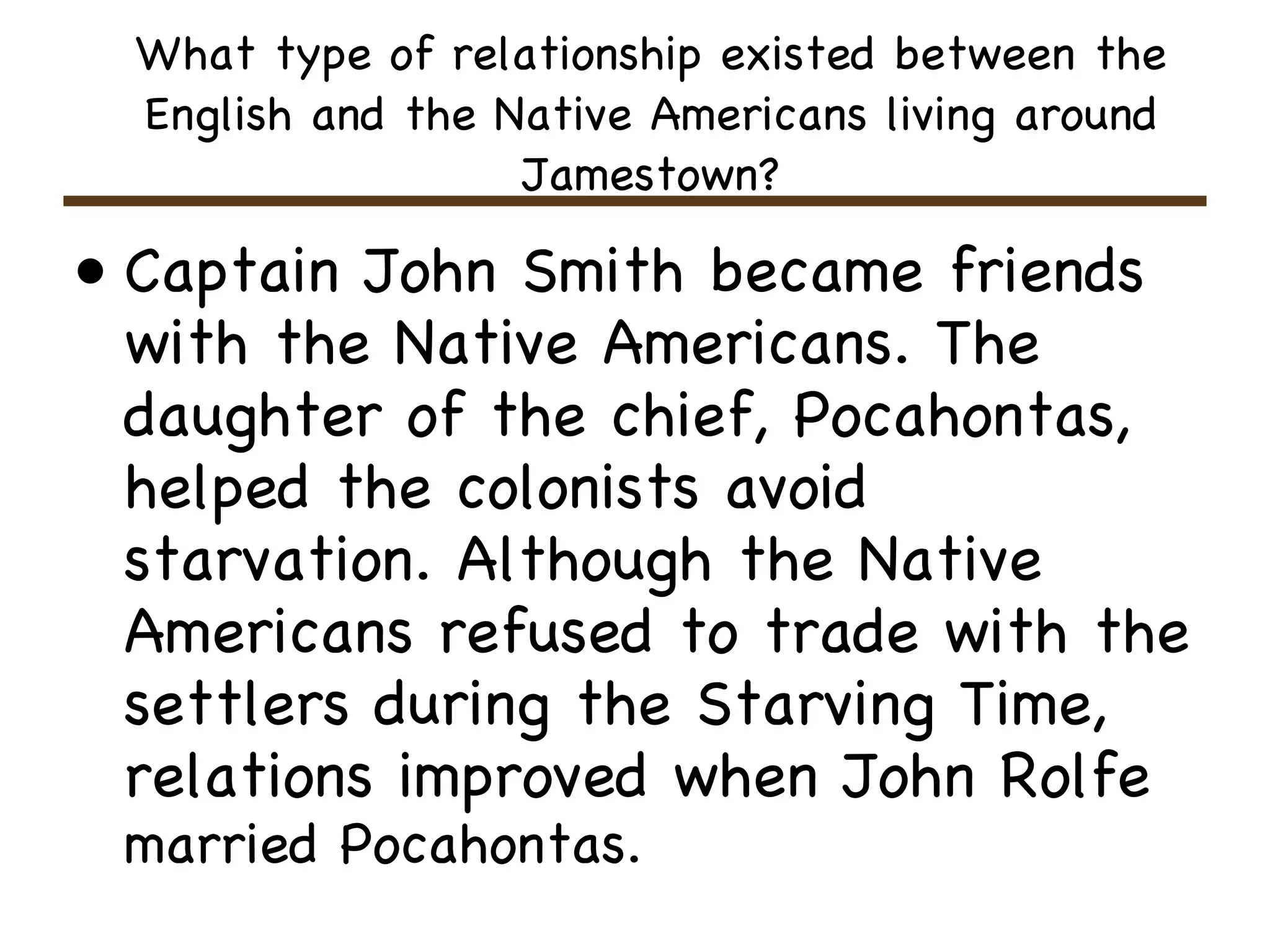 What type of relationship existed between the English and the Native Americans living around Jamestown? Captain John Smith became friends with the Native Americans. The daughter of the chief, Pocahontas, helped the colonists avoid starvation. Although the Native Americans refused to trade with the settlers during the Starving Time, relations improved when John Rolfe   married Pocahontas.   