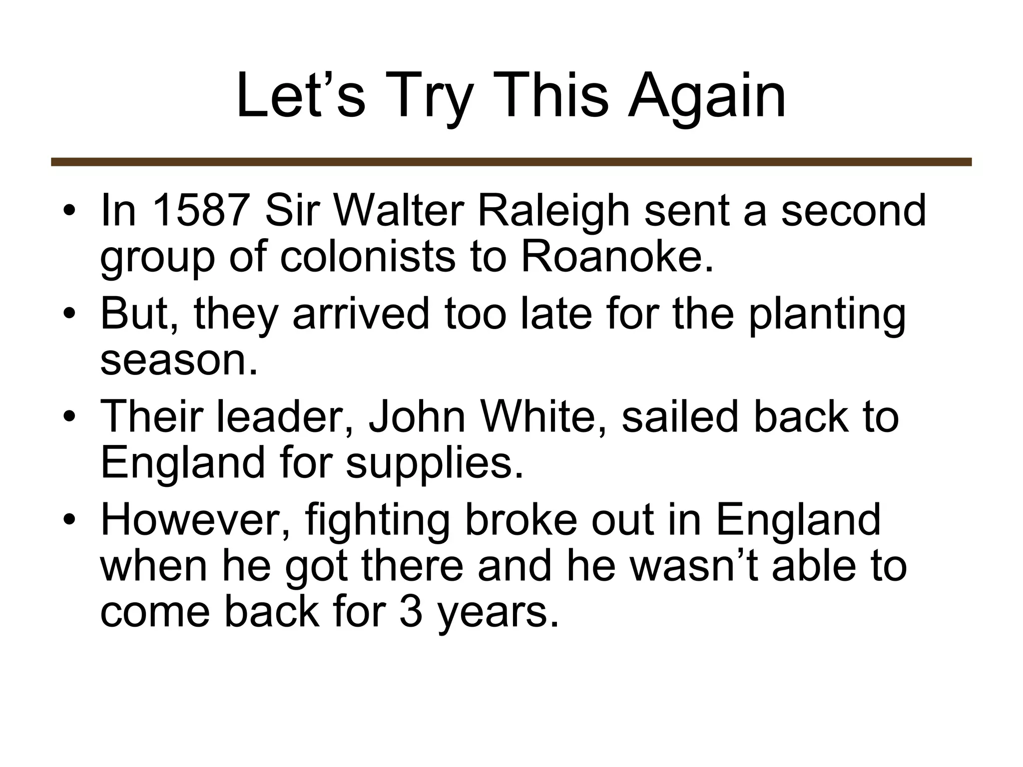 Let’s Try This Again In 1587 Sir Walter Raleigh sent a second group of colonists to Roanoke.  But, they arrived too late for the planting season.  Their leader, John White, sailed back to England for supplies. However, fighting broke out in England when he got there and he wasn’t able to come back for 3 years.  