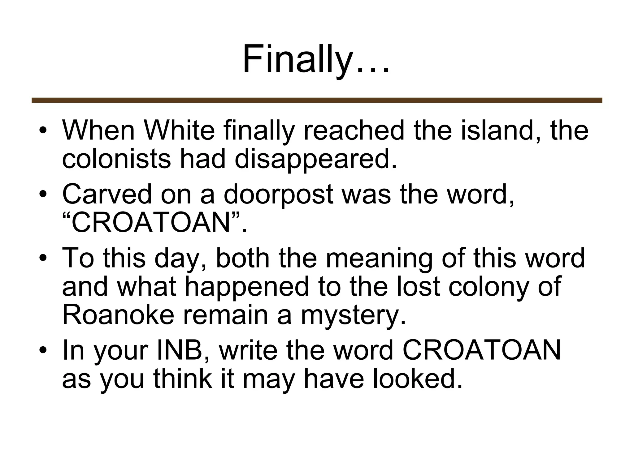 Finally… When White finally reached the island, the colonists had disappeared.  Carved on a doorpost was the word, “CROATOAN”.  To this day, both the meaning of this word and what happened to the lost colony of Roanoke remain a mystery.  In your INB, write the word CROATOAN as you think it may have looked.  