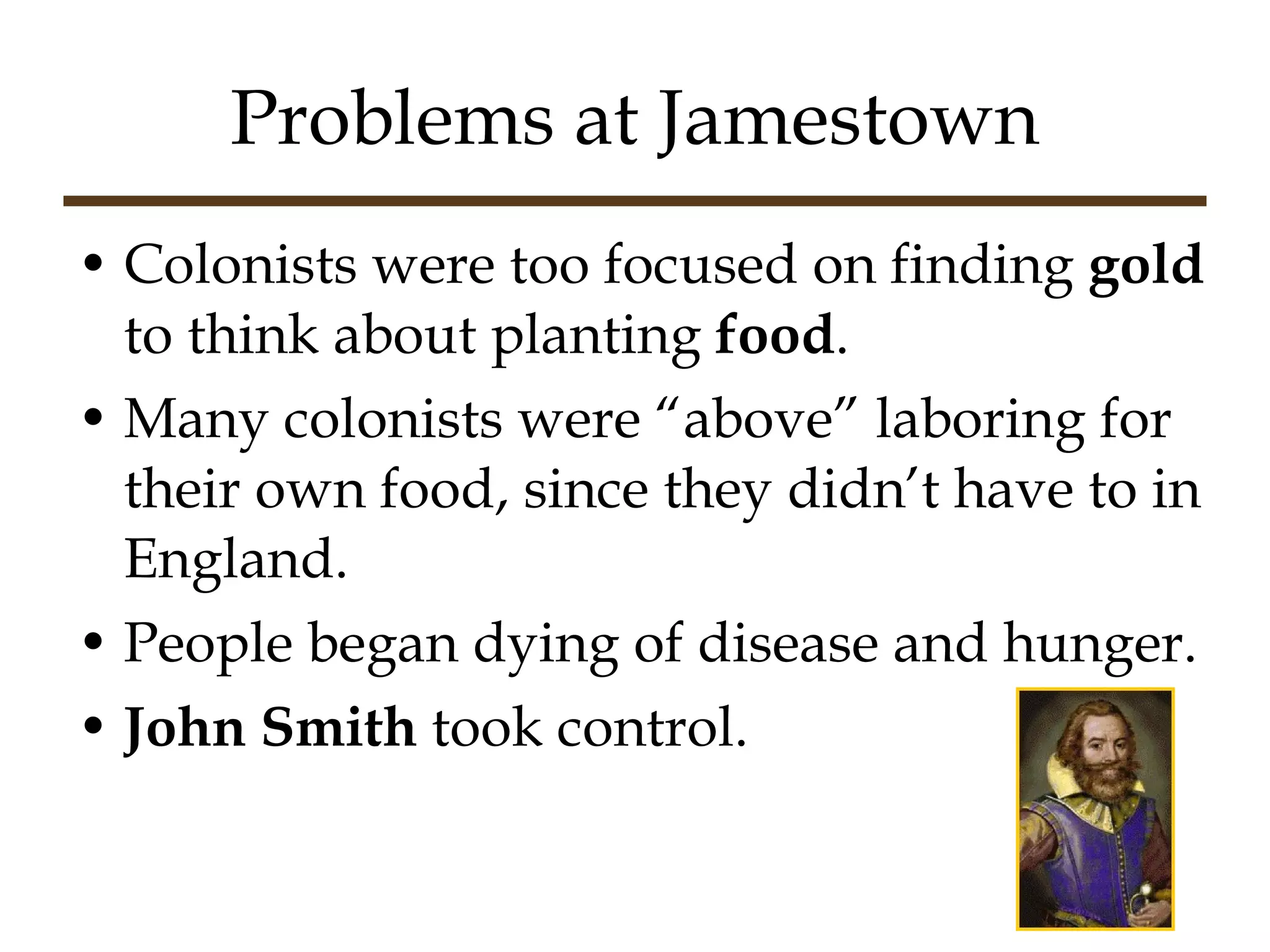 Problems at Jamestown Colonists were too focused on finding  gold  to think about planting  food . Many colonists were “above” laboring for their own food, since they didn’t have to in England. People began dying of disease and hunger. John Smith  took control. 