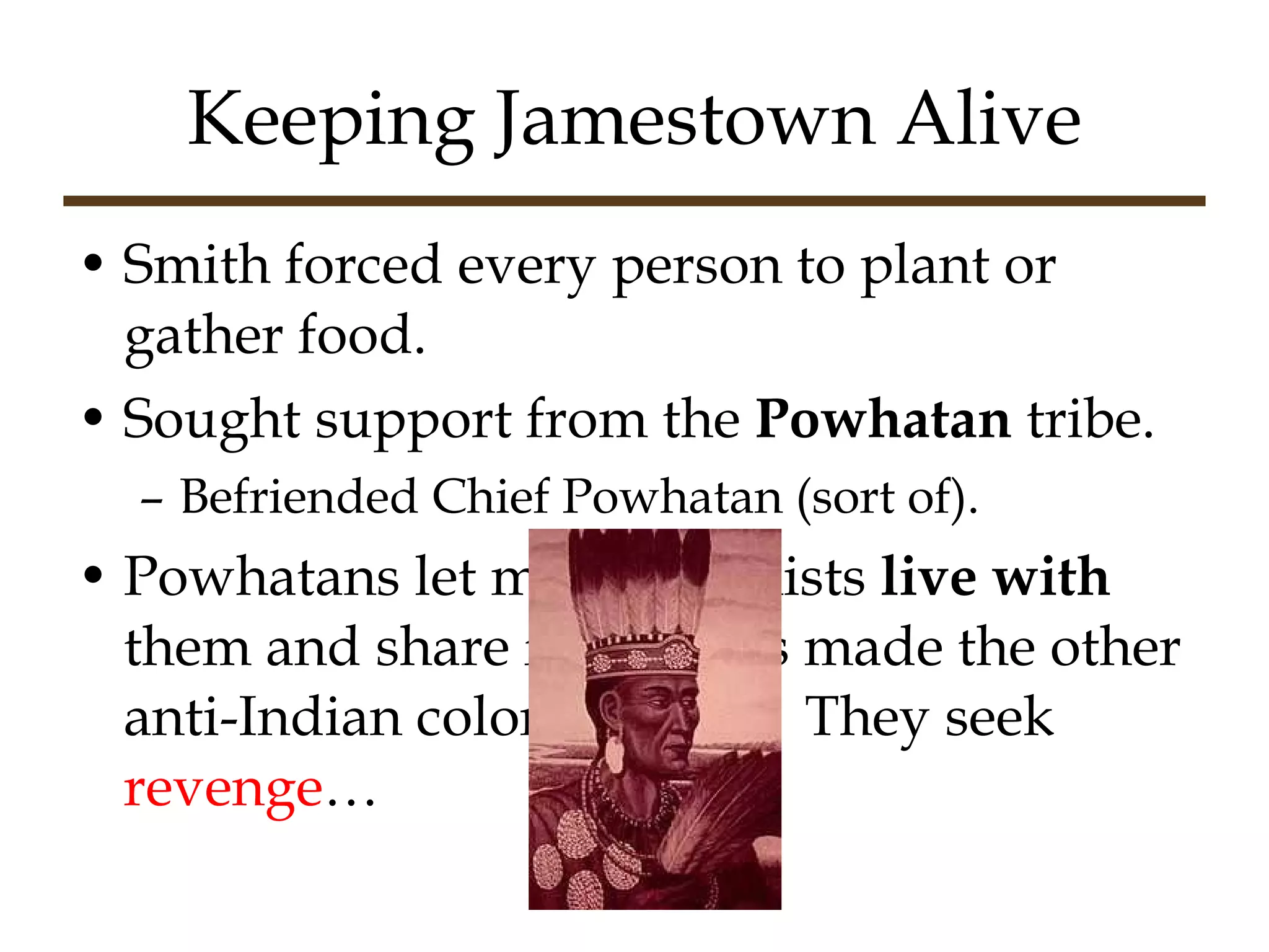 Keeping Jamestown Alive Smith forced every person to plant or gather food. Sought support from the  Powhatan  tribe. Befriended Chief Powhatan (sort of). Powhatans let many colonists  live with  them and share food.  This made the other anti-Indian colonists mad.  They seek  revenge … 