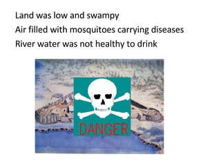 Land was low and swampy Air filled with mosquitoes carrying diseases River water was not healthy to drink 