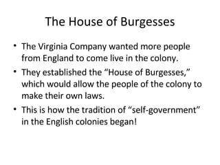 The House of Burgesses The Virginia Company wanted more people from England to come live in the colony.  They established the “House of Burgesses,” which would allow the people of the colony to make their own laws. This is how the tradition of “self-government” in the English colonies began!  