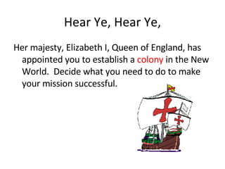 Hear Ye, Hear Ye, Her majesty, Elizabeth I, Queen of England, has appointed you to establish a  colony  in the New World.  Decide what you need to do to make your mission successful. 