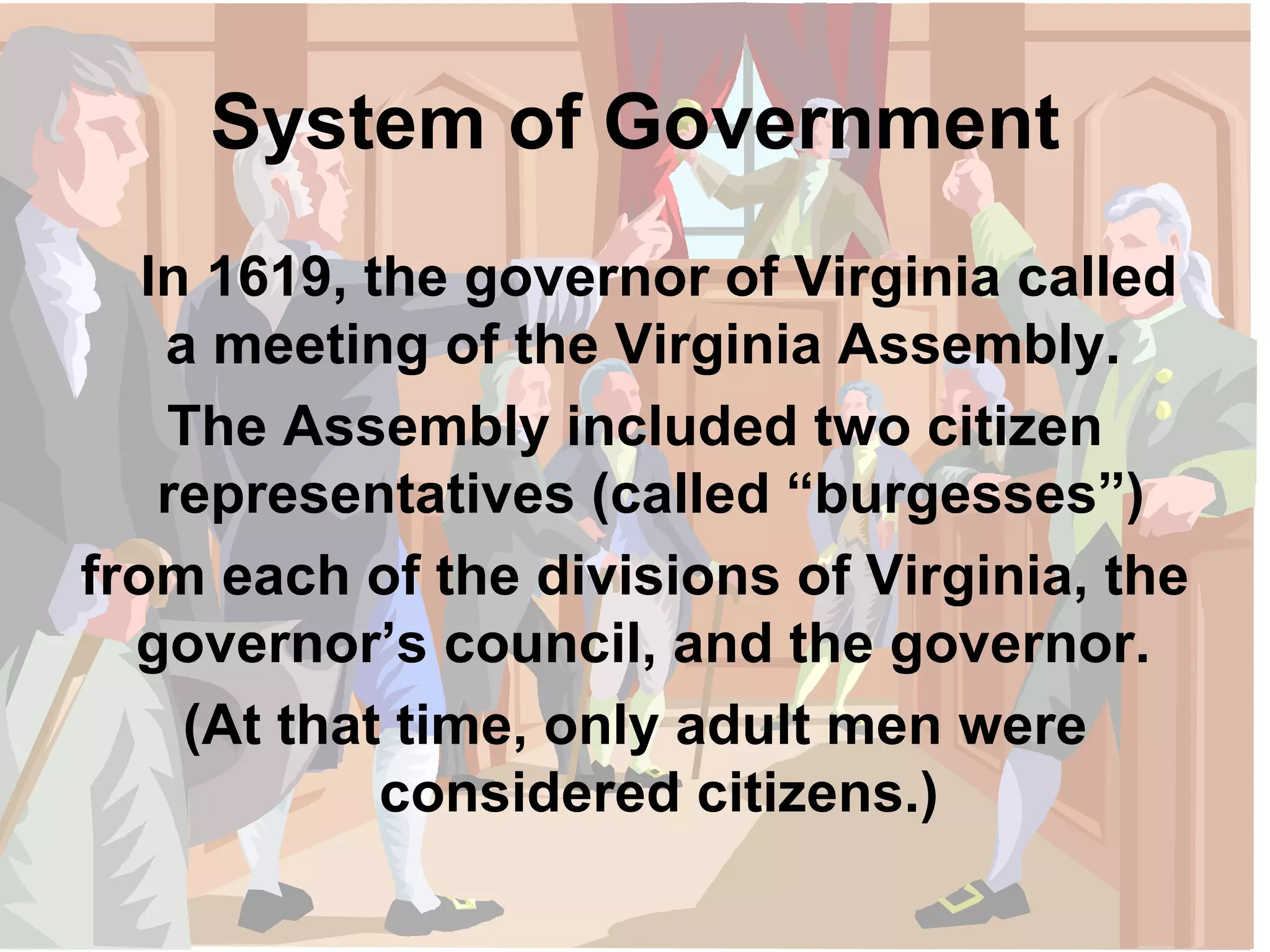 System of Government In 1619, the governor of Virginia called a meeting of the Virginia Assembly.  The Assembly included two citizen representatives (called “burgesses”)  from each of the divisions of Virginia, the governor’s council, and the governor.  (At that time, only adult men were considered citizens.) 