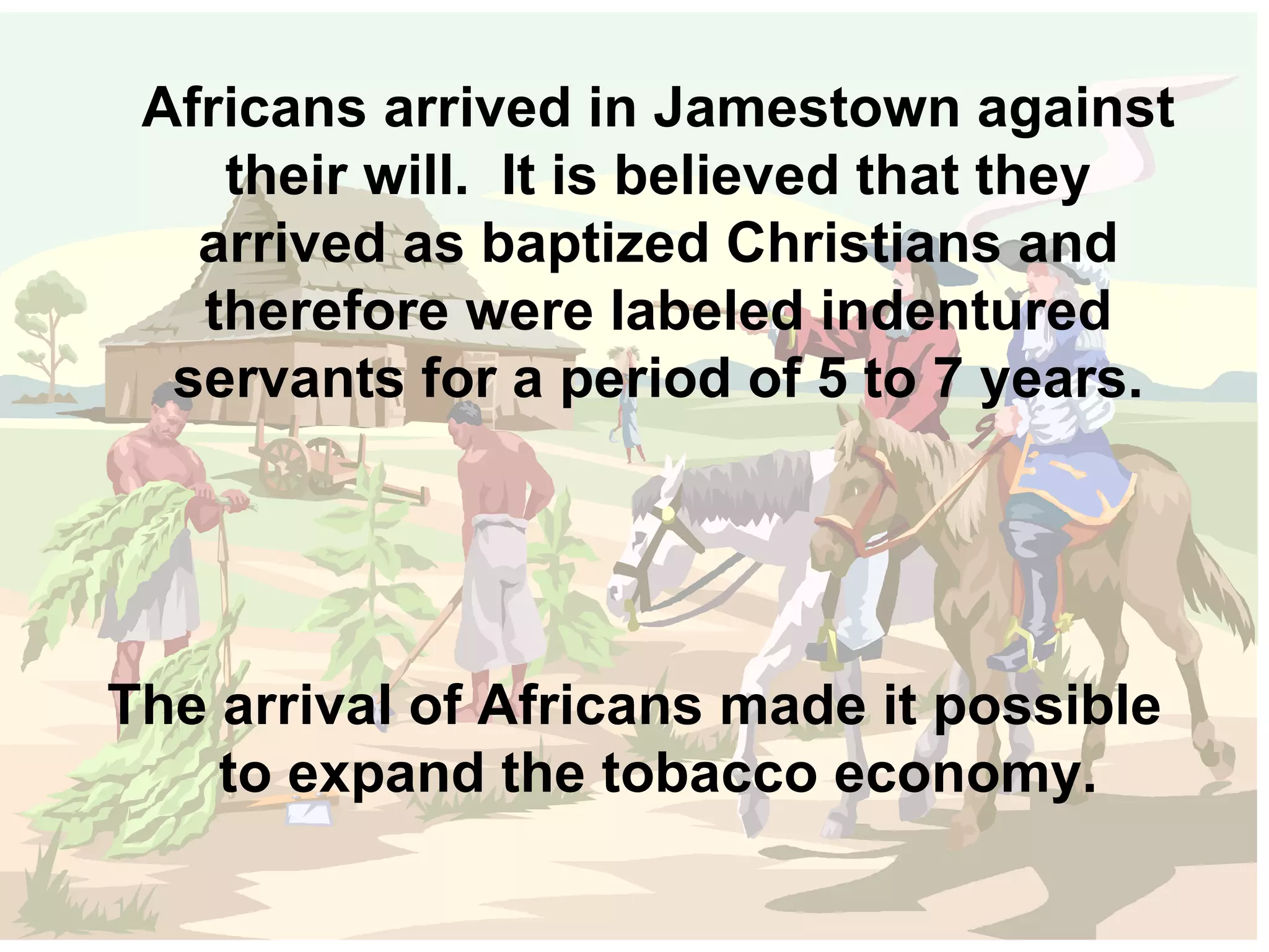 Africans arrived in Jamestown against their will.  It is believed that they arrived as baptized Christians and therefore were labeled indentured servants for a period of 5 to 7 years. The arrival of Africans made it possible to expand the tobacco economy. 