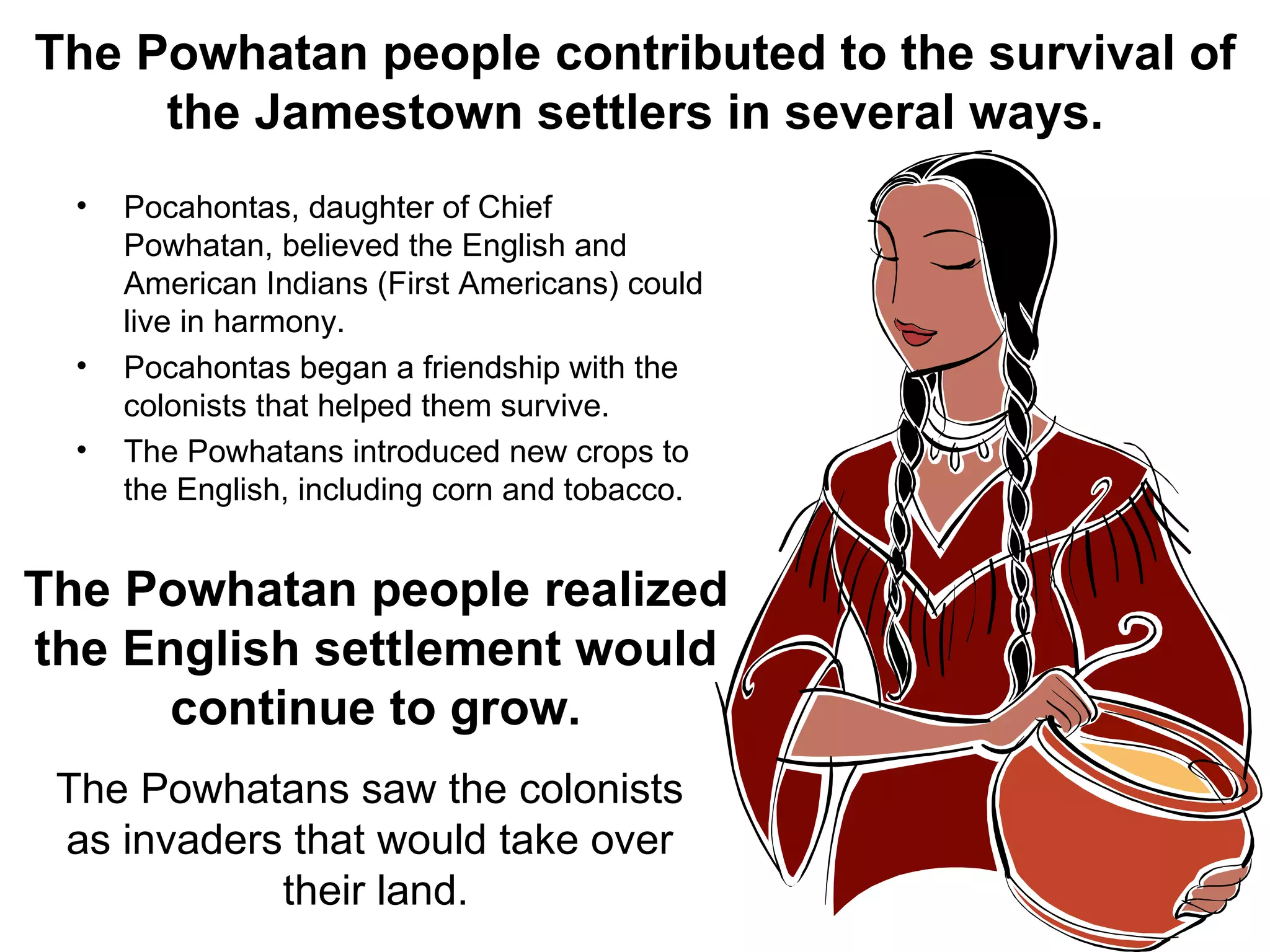 The Powhatan people contributed to the survival of the Jamestown settlers in several ways. Pocahontas, daughter of Chief Powhatan, believed the English and American Indians (First Americans) could live in harmony. Pocahontas began a friendship with the colonists that helped them survive. The Powhatans introduced new crops to the English, including corn and tobacco. The Powhatan people realized the English settlement would continue to grow. The Powhatans saw the colonists  as invaders that would take over  their land. 
