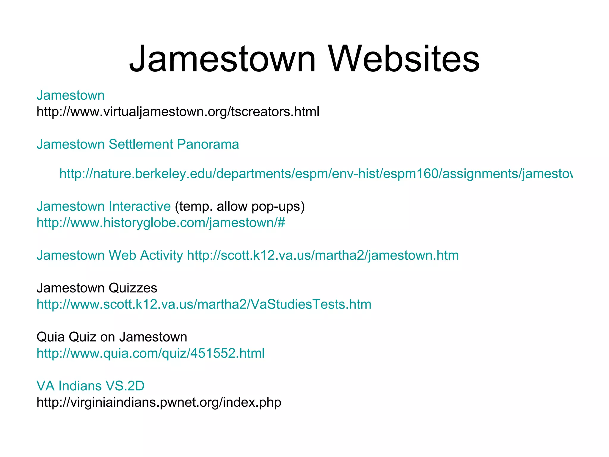 Jamestown Websites Jamestown   http://www.virtualjamestown.org/tscreators.html  Jamestown Settlement Panorama http://nature.berkeley.edu/departments/espm/env-hist/espm160/assignments/jamestownall/jamesc_pan.htm Jamestown Interactive  (temp. allow pop-ups) http://www.historyglobe.com/jamestown/# Jamestown Web Activity   http://scott.k12.va.us/martha2/jamestown.htm Jamestown Quizzes http://www.scott.k12.va.us/martha2/VaStudiesTests.htm Quia Quiz on Jamestown http://www.quia.com/quiz/451552.html VA Indians VS.2D   http://virginiaindians.pwnet.org/index.php 
