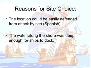 Reasons for Site Choice: The location could be easily defended from attack by sea (Spanish). The water along the shore was deep enough for ships to dock. 