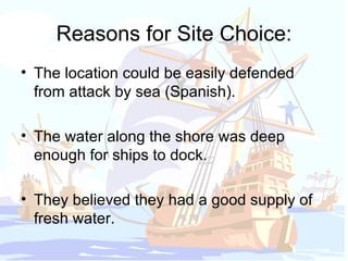 Reasons for Site Choice: The location could be easily defended from attack by sea (Spanish). The water along the shore was deep enough for ships to dock. They believed they had a good supply of fresh water. 