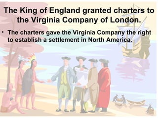 The King of England granted charters to the Virginia Company of London. The charters gave the Virginia Company the right to establish a settlement in North America. 