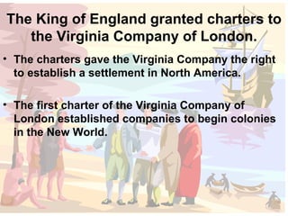 The King of England granted charters to the Virginia Company of London. The charters gave the Virginia Company the right to establish a settlement in North America. The first charter of the Virginia Company of London established companies to begin colonies in the New World. 