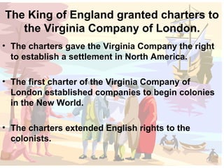 The King of England granted charters to the Virginia Company of London. The charters gave the Virginia Company the right to establish a settlement in North America. The first charter of the Virginia Company of London established companies to begin colonies in the New World. The charters extended English rights to the colonists. 
