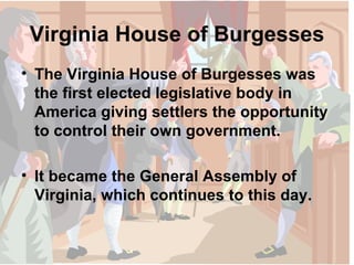 Virginia House of Burgesses The Virginia House of Burgesses was the first elected legislative body in America giving settlers the opportunity to control their own government. It became the General Assembly of Virginia, which continues to this day. 