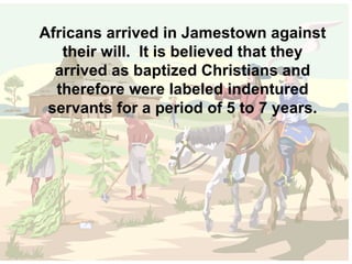 Africans arrived in Jamestown against their will.  It is believed that they arrived as baptized Christians and therefore were labeled indentured servants for a period of 5 to 7 years. 