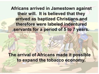 Africans arrived in Jamestown against their will.  It is believed that they arrived as baptized Christians and therefore were labeled indentured servants for a period of 5 to 7 years. The arrival of Africans made it possible to expand the tobacco economy. 