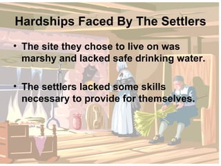 Hardships Faced By The Settlers The site they chose to live on was marshy and lacked safe drinking water. The settlers lacked some skills necessary to provide for themselves. 