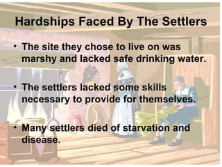 Hardships Faced By The Settlers The site they chose to live on was marshy and lacked safe drinking water. The settlers lacked some skills necessary to provide for themselves. Many settlers died of starvation and disease. 