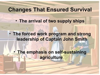 Changes That Ensured Survival The arrival of two supply ships The forced work program and strong leadership of Captain John Smith The emphasis on self-sustaining agriculture  