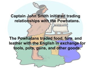 Captain John Smith initiated trading relationships with the Powhatans. The Powhatans traded food, furs, and leather with the English in exchange for tools, pots, guns, and other goods. 